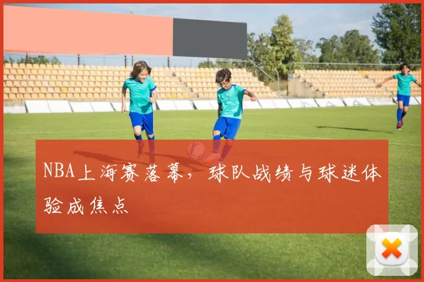 NBA上海赛落幕，球队战绩与球迷体验成焦点