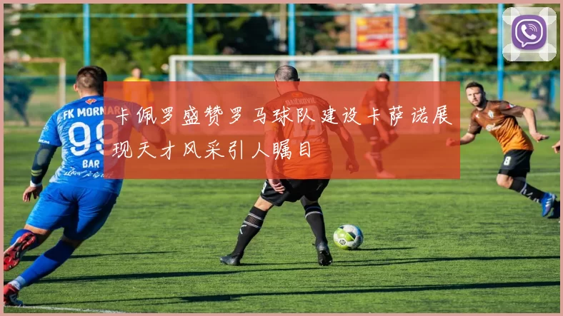 卡佩罗盛赞罗马球队建设卡萨诺展现天才风采引人瞩目