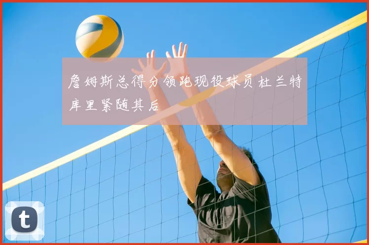 詹姆斯总得分领跑现役球员杜兰特库里紧随其后